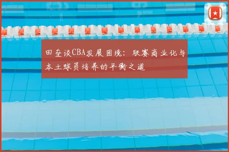 田垒谈CBA发展困境：联赛商业化与本土球员培养的平衡之道