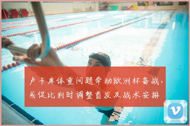 卢卡库体重问题牵动欧洲杯备战，或促比利时调整首发及战术安排