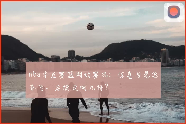 nba季后赛篮网的赛况：惊喜与悬念齐飞，后续走向几何？