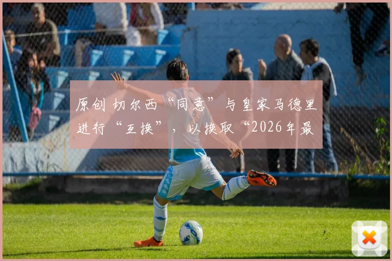 原创 切尔西“同意”与皇家马德里进行“互换”，以换取“2026年最大牌引援”，但由于两个原因，这笔交易不太可能发生。