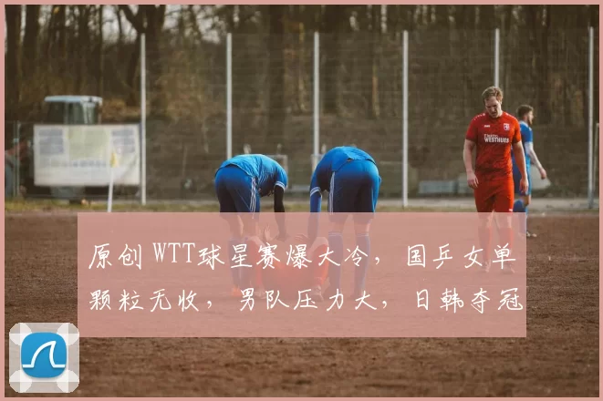 原创 WTT球星赛爆大冷，国乒女单颗粒无收，男队压力大，日韩夺冠