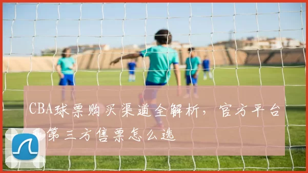 CBA球票购买渠道全解析,官方平台和第三方售票怎么选