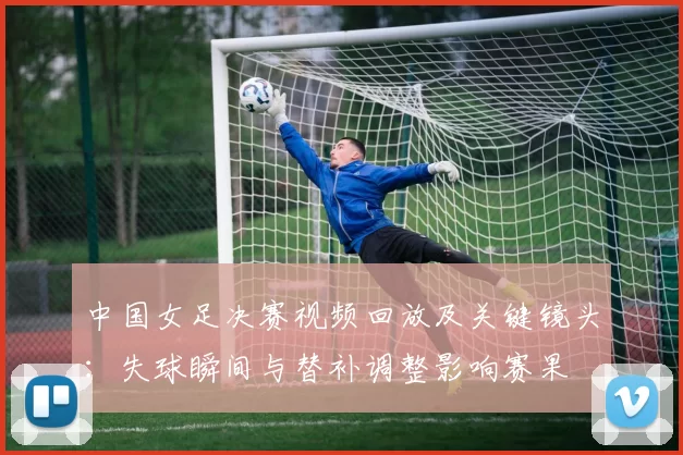 中国女足决赛视频回放及关键镜头：失球瞬间与替补调整影响赛果