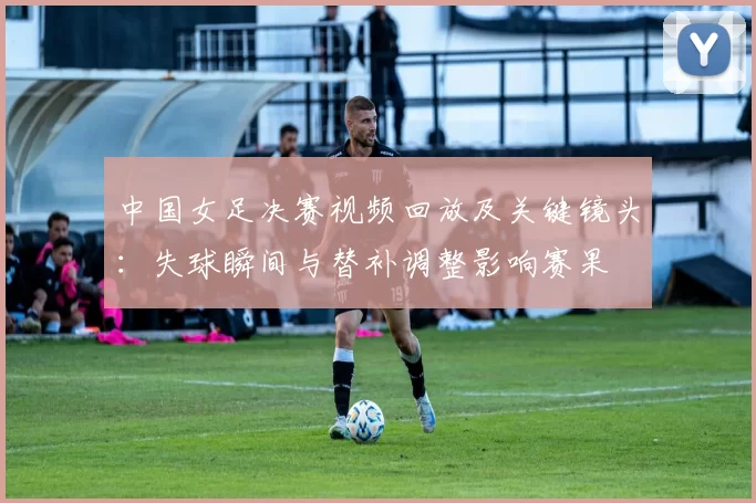 中国女足决赛视频回放及关键镜头：失球瞬间与替补调整影响赛果