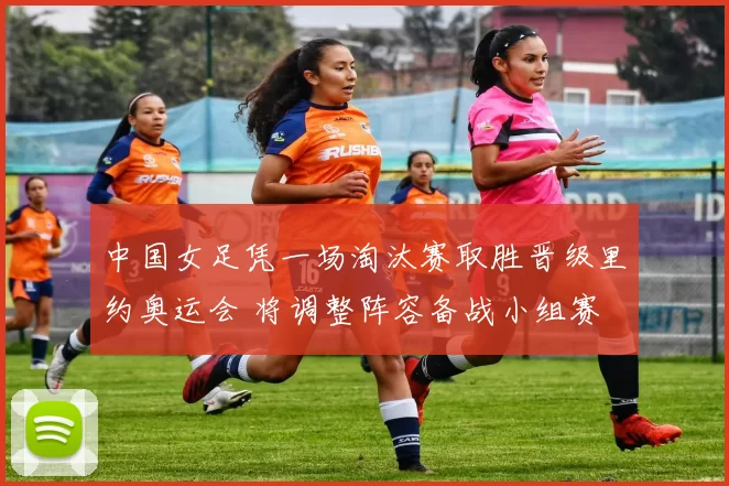 中国女足凭一场淘汰赛取胜晋级里约奥运会 将调整阵容备战小组赛