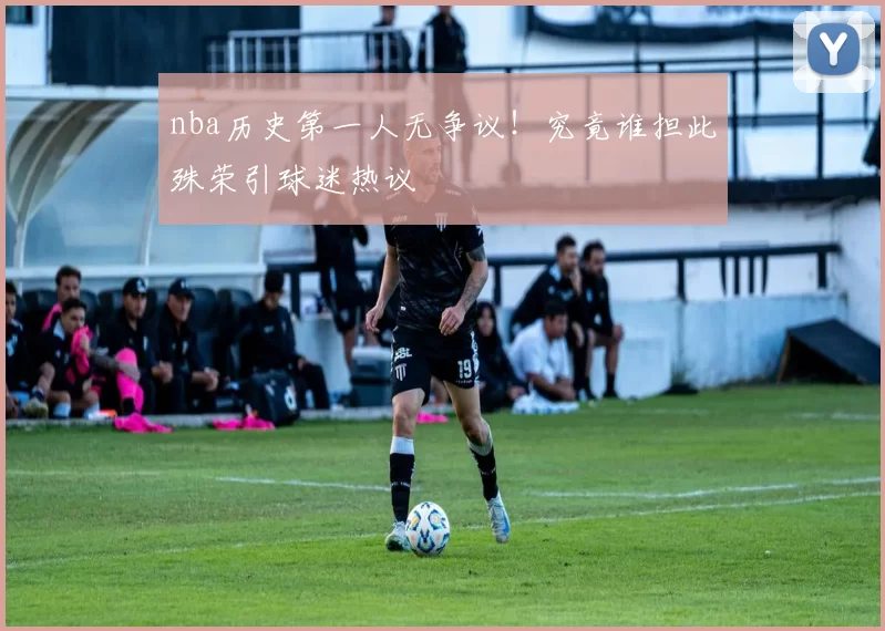 nba历史第一人无争议！究竟谁担此殊荣引球迷热议