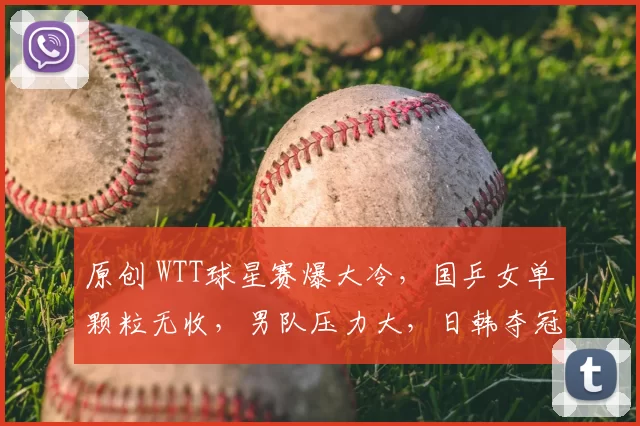 原创 WTT球星赛爆大冷，国乒女单颗粒无收，男队压力大，日韩夺冠