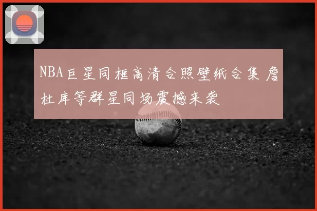 NBA巨星同框高清合照壁纸合集 詹杜库等群星同场震撼来袭