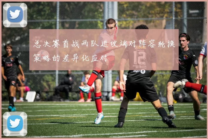 总决赛首战两队进攻端对阵容轮换策略的差异化应对