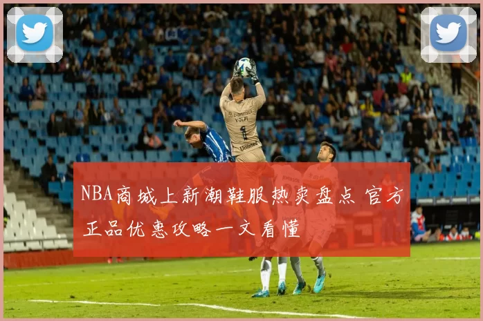 NBA商城上新潮鞋服热卖盘点 官方正品优惠攻略一文看懂