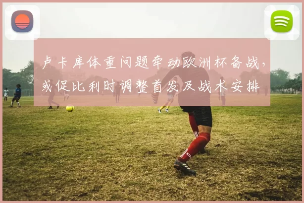 卢卡库体重问题牵动欧洲杯备战，或促比利时调整首发及战术安排