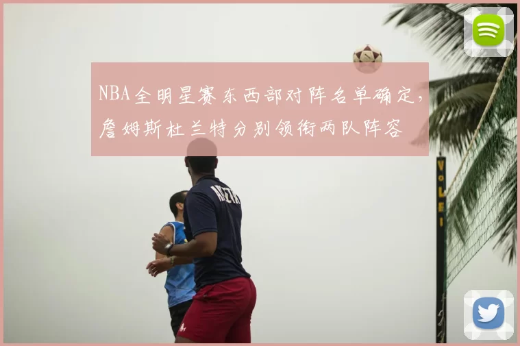 NBA全明星赛东西部对阵名单确定，詹姆斯杜兰特分别领衔两队阵容