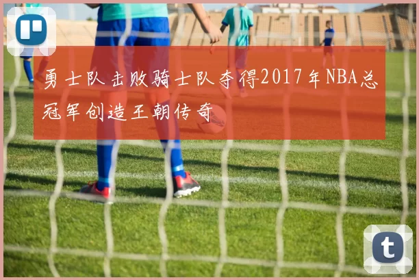 勇士队击败骑士队夺得2017年NBA总冠军创造王朝传奇