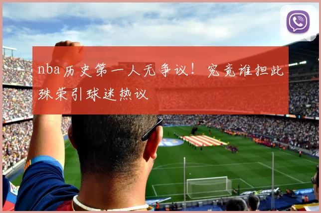 nba历史第一人无争议！究竟谁担此殊荣引球迷热议