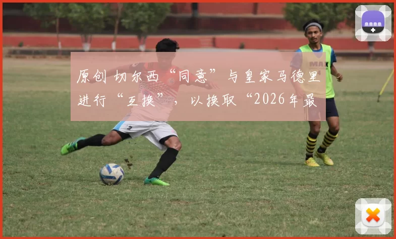 原创 切尔西“同意”与皇家马德里进行“互换”，以换取“2026年最大牌引援”，但由于两个原因，这笔交易不太可能发生。