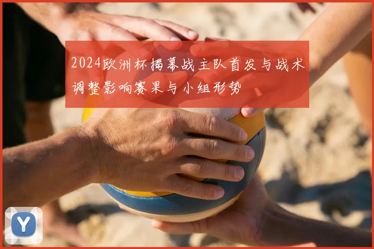 2024欧洲杯揭幕战主队首发与战术调整影响赛果与小组形势