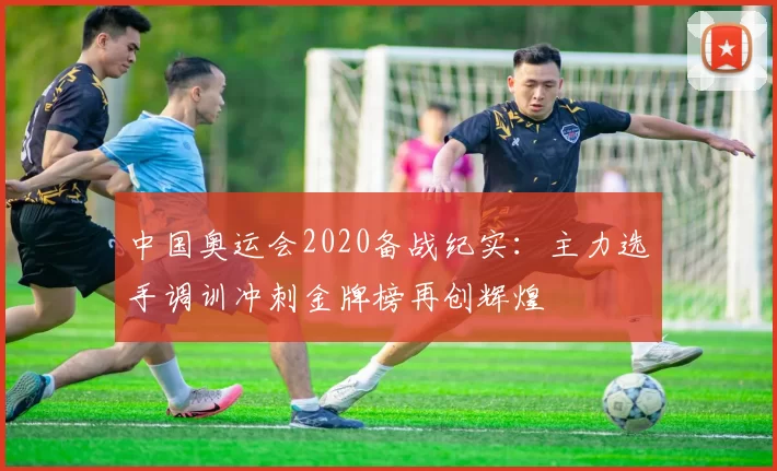 中国奥运会2020备战纪实：主力选手调训冲刺金牌榜再创辉煌