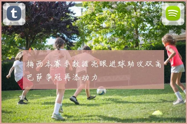 梅西本赛季数据亮眼进球助攻双高巴萨争冠再添动力