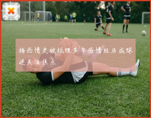 梅西情史被梳理多年感情经历成球迷关注焦点
