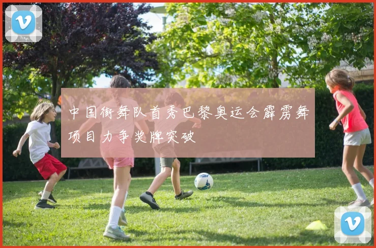 中国街舞队首秀巴黎奥运会霹雳舞项目力争奖牌突破