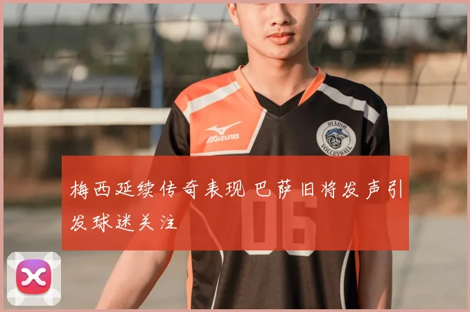 梅西延续传奇表现 巴萨旧将发声引发球迷关注
