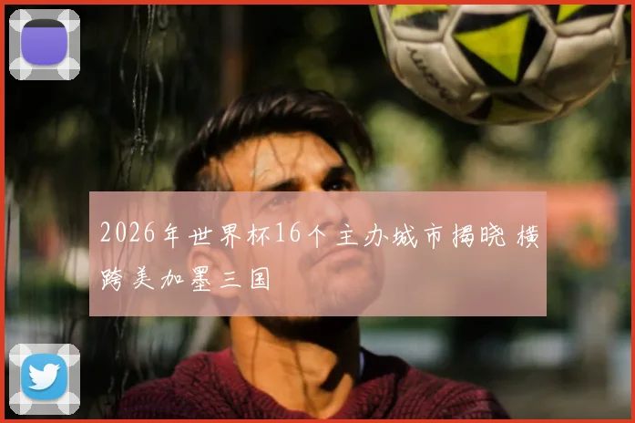 2026年世界杯16个主办城市揭晓 横跨美加墨三国