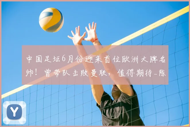中国足坛6月份迎来首位欧洲大牌名帅！曾带队击败曼联，值得期待_陈涛_鹏城_约翰逊