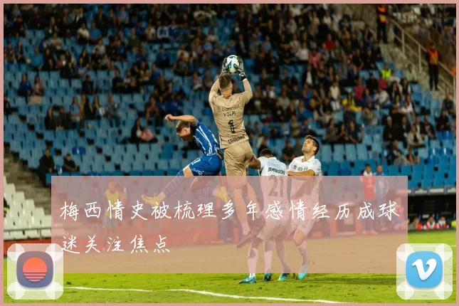 梅西情史被梳理多年感情经历成球迷关注焦点