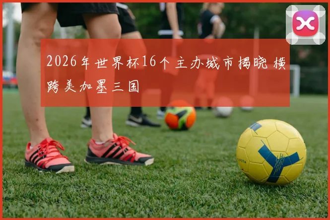 2026年世界杯16个主办城市揭晓 横跨美加墨三国
